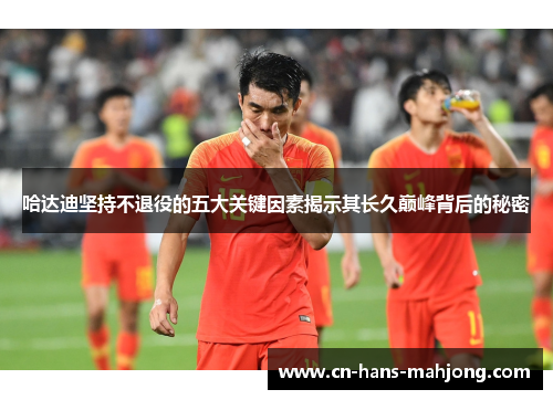 哈达迪坚持不退役的五大关键因素揭示其长久巅峰背后的秘密