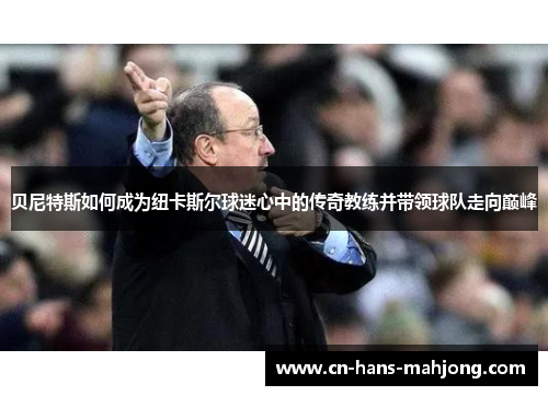 贝尼特斯如何成为纽卡斯尔球迷心中的传奇教练并带领球队走向巅峰 贝尼特斯如何成为纽卡斯尔球迷心中的传奇教练并带领球队走向巅峰