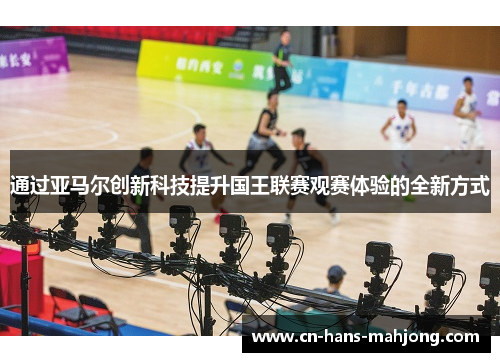 通过亚马尔创新科技提升国王联赛观赛体验的全新方式 通过亚马尔创新科技提升国王联赛观赛体验的全新方式
