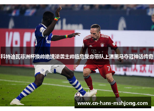 科特迪瓦非洲杯换帅绝境逆袭主帅临危受命带队上演黑马夺冠神话传奇 科特迪瓦非洲杯换帅绝境逆袭主帅临危受命带队上演黑马夺冠神话传奇