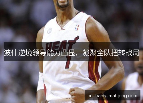 波什逆境领导能力凸显,凝聚全队扭转战局 波什逆境领导能力凸显,凝聚全队扭转战局